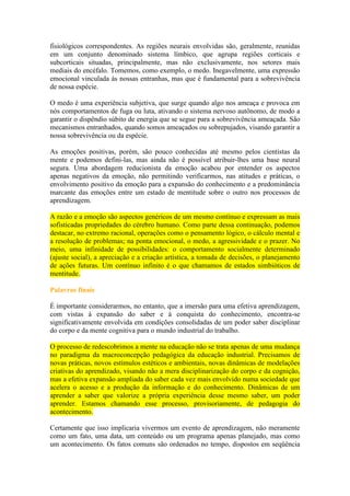 fisiológicos correspondentes. As regiões neurais envolvidas são, geralmente, reunidas
em um conjunto denominado sistema límbico, que agrupa regiões corticais e
subcorticais situadas, principalmente, mas não exclusivamente, nos setores mais
mediais do encéfalo. Tomemos, como exemplo, o medo. Inegavelmente, uma expressão
emocional vinculada às nossas entranhas, mas que é fundamental para a sobrevivência
de nossa espécie.
O medo é uma experiência subjetiva, que surge quando algo nos ameaça e provoca em
nós comportamentos de fuga ou luta, ativando o sistema nervoso autônomo, de modo a
garantir o dispêndio súbito de energia que se segue para a sobrevivência ameaçada. São
mecanismos entranhados, quando somos ameaçados ou sobrepujados, visando garantir a
nossa sobrevivência ou da espécie.
As emoções positivas, porém, são pouco conhecidas até mesmo pelos cientistas da
mente e podemos defini-las, mas ainda não é possível atribuir-lhes uma base neural
segura. Uma abordagem reducionista da emoção acabou por entender os aspectos
apenas negativos da emoção, não permitindo verificarmos, nas atitudes e práticas, o
envolvimento positivo da emoção para a expansão do conhecimento e a predominância
marcante das emoções entre um estado de mentitude sobre o outro nos processos de
aprendizagem.
A razão e a emoção são aspectos genéricos de um mesmo contínuo e expressam as mais
sofisticadas propriedades do cérebro humano. Como parte dessa continuação, podemos
destacar, no extremo racional, operações como o pensamento lógico, o cálculo mental e
a resolução de problemas; na ponta emocional, o medo, a agressividade e o prazer. No
meio, uma infinidade de possibilidades: o comportamento socialmente determinado
(ajuste social), a apreciação e a criação artística, a tomada de decisões, o planejamento
de ações futuras. Um contínuo infinito é o que chamamos de estados simbióticos de
mentitude.
Palavras finais
É importante considerarmos, no entanto, que a imersão para uma efetiva aprendizagem,
com vistas à expansão do saber e à conquista do conhecimento, encontra-se
significativamente envolvida em condições consolidadas de um poder saber disciplinar
do corpo e da mente cognitiva para o mundo industrial do trabalho.
O processo de redescobrimos a mente na educação não se trata apenas de uma mudança
no paradigma da macroconcepção pedagógica da educação industrial. Precisamos de
novas práticas, novos estímulos estéticos e ambientais, novas dinâmicas de modelações
criativas do aprendizado, visando não a mera disciplinarização do corpo e da cognição,
mas a efetiva expansão ampliada do saber cada vez mais envolvido numa sociedade que
acelera o acesso e a produção da informação e do conhecimento. Dinâmicas de um
aprender a saber que valorize a própria experiência desse mesmo saber, um poder
aprender. Estamos chamando esse processo, provisoriamente, de pedagogia do
acontecimento.
Certamente que isso implicaria vivermos um evento de aprendizagem, não meramente
como um fato, uma data, um conteúdo ou um programa apenas planejado, mas como
um acontecimento. Os fatos comuns são ordenados no tempo, dispostos em seqüência

 