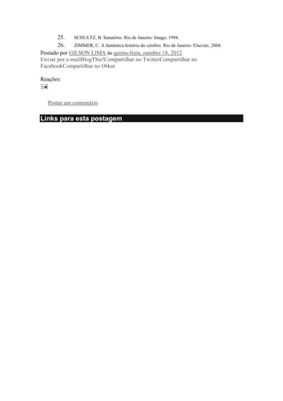 25.
SCHULTZ, B. Sanatório. Rio de Janeiro: Imago, 1994.
26.
ZIMMER, C. A fantástica história do cérebro. Rio de Janeiro: Elsevier, 2004.
Postado por GILSON LIMA às quinta-feira, outubro 18, 2012
Enviar por e-mailBlogThis!Compartilhar no TwitterCompartilhar no
FacebookCompartilhar no Orkut
Reações:

Nenhum comentário:
Postar um comentário

Links para esta postagem

 