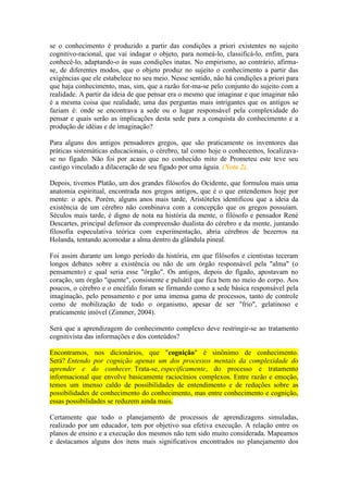 se o conhecimento é produzido a partir das condições a priori existentes no sujeito
cognitivo-racional, que vai indagar o objeto, para nomeá-lo, classificá-lo, enfim, para
conhecê-lo, adaptando-o às suas condições inatas. No empirismo, ao contrário, afirmase, de diferentes modos, que o objeto produz no sujeito o conhecimento a partir das
exigências que ele estabelece no seu meio. Nesse sentido, não há condições a priori para
que haja conhecimento, mas, sim, que a razão for-ma-se pelo conjunto do sujeito com a
realidade. A partir da ideia de que pensar era o mesmo que imaginar e que imaginar não
é a mesma coisa que realidade, uma das perguntas mais intrigantes que os antigos se
faziam é: onde se encontrava a sede ou o lugar responsável pela complexidade do
pensar e quais serão as implicações desta sede para a conquista do conhecimento e a
produção de idéias e de imaginação?
Para alguns dos antigos pensadores gregos, que são praticamente os inventores das
práticas sistemáticas educacionais, o cérebro, tal como hoje o conhecemos, localizavase no fígado. Não foi por acaso que no conhecido mito de Prometeu este teve seu
castigo vinculado a dilaceração de seu fígado por uma águia. (Nota 2).
Depois, tivemos Platão, um dos grandes filósofos do Ocidente, que formulou mais uma
anatomia espiritual, encontrada nos gregos antigos, que é o que entendemos hoje por
mente: o apéx. Porém, alguns anos mais tarde, Aristóteles identificou que a ideia da
existência de um cérebro não combinava com a concepção que os gregos possuíam.
Séculos mais tarde, é digno de nota na história da mente, o filósofo e pensador René
Descartes, principal defensor da compreensão dualista do cérebro e da mente, juntando
filosofia especulativa teórica com experimentação, abria cérebros de bezerros na
Holanda, tentando acomodar a alma dentro da glândula pineal.
Foi assim durante um longo período da história, em que filósofos e cientistas teceram
longos debates sobre a existência ou não de um órgão responsável pela "alma" (o
pensamento) e qual seria esse "órgão". Os antigos, depois do fígado, apostavam no
coração, um órgão "quente", consistente e pulsátil que fica bem no meio do corpo. Aos
poucos, o cérebro e o encéfalo foram se firmando como a sede básica responsável pela
imaginação, pelo pensamento e por uma imensa gama de processos, tanto de controle
como de mobilização de todo o organismo, apesar de ser "frio", gelatinoso e
praticamente imóvel (Zimmer, 2004).
Será que a aprendizagem do conhecimento complexo deve restringir-se ao tratamento
cognitivista das informações e dos conteúdos?
Encontramos, nos dicionários, que "cognição" é sinônimo de conhecimento.
Será? Entendo por cognição apenas um dos processos mentais da complexidade do
aprender e do conhecer. Trata-se, especificamente, do processo e tratamento
informacional que envolve basicamente raciocínios complexos. Entre razão e emoção,
temos um imenso caldo de possibilidades de entendimento e de reduções sobre as
possibilidades de conhecimento do conhecimento, mas entre conhecimento e cognição,
essas possibilidades se reduzem ainda mais.
Certamente que todo o planejamento de processos de aprendizagens simuladas,
realizado por um educador, tem por objetivo sua efetiva execução. A relação entre os
planos de ensino e a execução dos mesmos não tem sido muito considerada. Mapeamos
e destacamos alguns dos itens mais significativos encontrados no planejamento dos

 