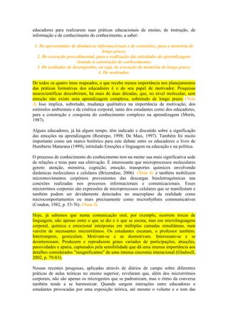 educadores para realizarem suas práticas educacionais de ensino, de instrução, de
informação e de conhecimento do conhecimento, a saber:
1. De apresentador de dinâmicas informacionais e de conteúdos, para a memória de
longo prazo;
2. De execução procedimental, para a realização das atividades de aprendizagens
visando à construção de conhecimento;
3. De avaliador de desempenho, ou seja, de evocação de memória de longo prazo;
4. De motivador.
De todos os quatro itens mapeados, o que recebe menos importância nos planejamentos
das práticas formativas dos educadores é o do seu papel de motivador. Pesquisas
neurocientíficas descobriram, há mais de duas décadas, que, no nível molecular, sem
emoção não existe uma aprendizagem complexa, sobretudo de longo prazo. (Nota
3). Isso implica, sobretudo, mudança qualitativa na importância da motivação, dos
estímulos ambientais e da cinética corporal, tanto dos estudantes como dos educadores,
para a construção e conquista do conhecimento complexo na aprendizagem (Morin,
1987).
Alguns educadores, já há algum tempo, têm indicado e discutido sobre a significação
das emoções na aprendizagem (Restrepo, 1998; De Masi, 1997). Também foi muito
importante como um marco histórico para este debate entre os educadores o livro de
Humberto Maturana (1999), intitulado Emoções e linguagem na educação e na política.
O processo de conhecimento do conhecimento tem na mente sua mais significativa sede
de relações e teias para sua efetivação. É interessante que microprocessos moleculares
gerem: atenção, memória, cognição, emoção, transportes químicos envolvendo
dinâmicas moleculares e celulares (Brizendine, 2006) (Nota 4) e também mobilizem
micromovimentos corpóreos provenientes das descargas bioeletroquímicas nas
conexões realizadas nos processos informacionais e comunicacionais. Esses
microrritnos corporais são expressões de microprocessos celulares que se manifestam e
também podem ser devidamente detectados no macroplano da realidade como
microcomportamentos ou mais precisamente como microrhythms communicatives
(Condon, 1982, p. 53-76). (Nota 5).
Hoje, já sabemos que numa comunicação oral, por exemplo, ocorrem trocas de
linguagem, não apenas entre o que se diz e o que se escuta, mas em microlinguagens
corporal, química e emocional interpostas em múltiplas camadas simultâneas, num
vaivém de incessantes microrritimos. Os estudantes escutam, o professor também.
Interrompem, gesticulam. Motivam-se e se desmotivam. Interessam-se e se
desinteressam. Produzem e reproduzem graus variados de participações, atuações,
passividades e apatia, capturados pela sensibilidade que dá uma imensa importância aos
detalhes considerados "insignificantes" de uma intensa sincronia interacional (Gladwell,
2002, p. 79-83).
Nossas recentes pesquisas, aplicadas através de diários de campo sobre diferentes
práticas de aulas teóricas no ensino superior, revelaram que, além dos microrritmos
corporais, não são apenas os microgestos que se padronizam, mas o ritmo da conversa
também tende a se harmonizar. Quando surgem interações entre educadores e
estudantes provocadas por uma exposição teórica, até mesmo o volume e o tom das

 