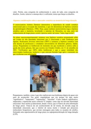 valor. Porém, uma conquista do conhecimento é, antes de tudo, uma conquista de
desafios. Assim, remover a ameaça não é o suficiente; temos que lançar os desafios.

Algumas considerações sobre o marcador somático na memória de longa duração
O neurocientista Antônio Damásio demonstrou a importância do estado somático
(emocional) para a evocação das memórias, o que ele denominou de hipótese somática
da aprendizagem (Damásio, 1996). Hoje, quase nenhum neurocientista nega a hipótese
somática para a memória, invertendo a máxima de Descartes, ou seja, para um
conhecimento de longo prazo, existir é preciso sentir, tal como: "sinto, logo existo".
No plano macrocomportamental, testamos essa hipótese somática perguntando sobre
um evento de alta densidade emocional que é relacionado a uma lembrança para
alguém. Realizamos diversas entrevistas (2007) e testamos a hipótese somática com
uma dezena de professores e estudantes universitários de diferentes gêneros, idades,
cursos. Perguntamos se lembravam do momento em que receberam a notícia sobre a
queda das torres gêmeas, fato que ocorreu nos Estados Unidos, em 11 de setembro de
2001. Verificamos que 100% deles lembravam e que a quase totalidade dos
entrevistados lembravam, inclusive, o que estavam fazendo logo após o momento em
que receberam essa informação.

Perguntamos, também, como é que eles explicavam essa lembrança depois de quase seis
anos do acontecido. Em geral, responderam que era porque foi algo muito
"significativo", "impactante", "espetacular", "chocante". Como traduzir significativo,
impactante e espetacular nesse contexto? É simples: como algo de elevada intensidade
emocional. Suas mentes já detectaram, desde o início, que se tratava de uma informação
de longo prazo. Trata-se de um acontecimento de tal monta, de elevada carga de
intensidade emocional, que o interior de nossa mente é tomado por processos
moleculares bioquímicos, que enviam mensagens para todos os recantos do cérebro,
formando uma supermemória de longo prazo ou superpotencialização de longa duração
(LTP).

 