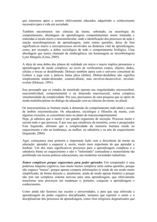 que estaremos aptos a sermos efetivamente educados, adquirindo o conhecimento
necessário para a vida em sociedade.
Também encontramos nas ciências da mente, sobretudo, na neurologia do
comportamento, abordagens de aprendizagens comportamentais muito limitadas e
reduzidas à escala micro e neuromolecular, onde a identificação dos processos de ação e
reação neurobioquímicas da aprendizagem, entre outras questões, deixa de fora
significativos macro e microprocessos envolvidos na dinâmica vital da aprendizagem,
como, por exemplo, a dobra sociológica de todo o comportamento biológico. Uma
abordagem que temos chamado de simbiogênica, em homenagem ao microbiologista
Lynn Margulis (Lima, 2005).
A ideia de uma dobra dos planos de realidade em micro e macro implica pensarmos a
aprendizagem de modo complexo, ao invés de verificarmos corpos, objetos, dados,
células e trocas se desdobrando. Deleuze também opera com o universo conceitual de
Leibniz e joga com a palavra latina plica (dobra). Dobrar-desdobrar não significa
simplesmente tender-distender, contrair-dilatar, mas envolver-desenvolver, involuir-
evoluir (Deleuze, 1991).
Isso pressupõe que os estados de mentitude operam nas singularidades microcerebral,
macroindividual, comportamental e na dimensão macrossocial, numa complexa
simultaneidade da complexidade. Por isso, precisamos de uma pesquisa que se opere de
modo multidisciplinar no diálogo da educação com as ciências da mente, no plural.
Os neurocientistas se limitam muito à dimensão do comportamento individual e social,
de âmbito micromolecular. Os educadores, sociólogos e filósofos da mente, com
algumas exceções, se concentram mais no plano do macrocomportamental.
Hoje, já sabemos que a mente é um grande organismo de secreção. Processa muito e
secreta tudo o que processa. É por isso que estudiosos da memória, como o pesquisador
Ivan Izquierdo, afirmam que a complexidade da memória humana reside no
esquecimento e não na lembrança, ou melhor, na sabedoria e na arte do esquecimento
(Izquierdo, 2004).
Aqui, começamos uma primeira e importante lição com a descoberta da mente na
educação: aprender a esquecer é, assim, muito mais importante do que aprender a
lembrar. Um dos mais significativos processos para a aprendizagem complexa é a
sabedoria frente ao esquecimento e não o "informatês" conteudista e memorialista tão
proliferado em nossas práticas educacionais, nas modernas sociedades industriais.
Somos complexos porque esquecemos para poder aprender. Um computador é uma
poderosa máquina cognitiva, mas muito menos complexa entre outras questões, porque
não esquece "nunca", porque apenas computa informações (e ainda de um modo muito
simplificado, de forma discreta e, atualmente, ainda de modo apenas binário) e porque
não tem um complexo sistema nervoso para uma aprendizagem, que efetivamente
transforme seus processos em mudanças e, portanto, conquiste a aprendizagem e
conhecimento.
Como ainda não fazemos nas escolas e universidades, e para que seja efetivada a
aprendizagem do poder cognitivo disciplinador, teríamos que reprimir o sentir e o
disciplinarizar dos processos de aprendizagem, como ritos religiosos dogmatizados que
 