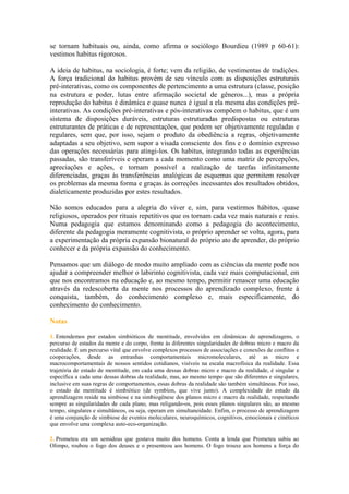 se tornam habituais ou, ainda, como afirma o sociólogo Bourdieu (1989 p 60-61):
vestimos habitus rigorosos.
A ideia de habitus, na sociologia, é forte; vem da religião, de vestimentas de tradições.
A força tradicional do habitus provém de seu vínculo com as disposições estruturais
pré-interativas, como os componentes de pertencimento a uma estrutura (classe, posição
na estrutura e poder, lutas entre afirmação societal de gêneros...), mas a própria
reprodução do habitus é dinâmica e quase nunca é igual a ela mesma das condições pré-
interativas. As condições pré-interativas e pós-interativas compõem o habitus, que é um
sistema de disposições duráveis, estruturas estruturadas predispostas ou estruturas
estruturantes de práticas e de representações, que podem ser objetivamente reguladas e
regulares, sem que, por isso, sejam o produto da obediência a regras, objetivamente
adaptadas a seu objetivo, sem supor a visada consciente dos fins e o domínio expresso
das operações necessárias para atingi-los. Os habitus, integrando todas as experiências
passadas, são transferíveis e operam a cada momento como uma matriz de percepções,
apreciações e ações, e tornam possível a realização de tarefas infinitamente
diferenciadas, graças às transferências analógicas de esquemas que permitem resolver
os problemas da mesma forma e graças às correções incessantes dos resultados obtidos,
dialeticamente produzidas por estes resultados.
Não somos educados para a alegria do viver e, sim, para vestirmos hábitos, quase
religiosos, operados por rituais repetitivos que os tornam cada vez mais naturais e reais.
Numa pedagogia que estamos denominando como a pedagogia do acontecimento,
diferente da pedagogia meramente cognitivista, o próprio aprender se volta, agora, para
a experimentação da própria expansão bionatural do próprio ato de aprender, do próprio
conhecer e da própria expansão do conhecimento.
Pensamos que um diálogo de modo muito ampliado com as ciências da mente pode nos
ajudar a compreender melhor o labirinto cognitivista, cada vez mais computacional, em
que nos encontramos na educação e, ao mesmo tempo, permitir renascer uma educação
através da redescoberta da mente nos processos do aprendizado complexo, frente à
conquista, também, do conhecimento complexo e, mais especificamente, do
conhecimento do conhecimento.
Notas
1. Entendemos por estados simbióticos de mentitude, envolvidos em dinâmicas de aprendizagens, o
percurso de estados da mente e do corpo, frente às diferentes singularidades de dobras micro e macro da
realidade. É um percurso vital que envolve complexos processos de associações e conexões de conflitos e
cooperações, desde as entranhas comportamentais micromoleculares, até as micro e
macrocomportamentais de nossos sentidos cotidianos, visíveis na escala macrofísica da realidade. Essa
trajetória de estado de mentitude, em cada uma dessas dobras micro e macro da realidade, é singular e
específica a cada uma dessas dobras da realidade, mas, ao mesmo tempo que são diferentes e singulares,
inclusive em suas regras de comportamentos, essas dobras da realidade são também simultâneas. Por isso,
o estado de mentitude é simbiótico (de symbíon, que vive junto). A complexidade do estudo da
aprendizagem reside na simbiose e na simbiogênese dos planos micro e macro da realidade, respeitando
sempre as singularidades de cada plano, mas religando-os, pois esses planos singulares são, ao mesmo
tempo, singulares e simultâneos, ou seja, operam em simultaneidade. Enfim, o processo de aprendizagem
é uma conjunção de simbiose de eventos moleculares, neuroquímicos, cognitivos, emocionais e cinéticos
que envolve uma complexa auto-eco-organização.
2. Prometeu era um semideus que gostava muito dos homens. Conta a lenda que Prometeu subiu ao
Olimpo, roubou o fogo dos deuses e o presenteou aos homens. O fogo trouxe aos homens a força do
 