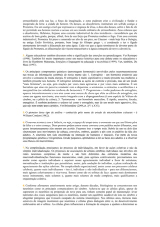 extraordinário pela sua luz, a força da imaginação, e estes puderam criar a civilização e fundar o
inesperado da terra: a cidade do homem. Os deuses, ao descobrirem, instituíram um sofrido castigo a
Prometeu. Era um castigo cruel que expressava a vingança de Zeus, o deus dos deuses, sobre o fato de ele
ter permitido aos homens mortais o acesso em seu mundo ordinário do extraordinário. Zeus ordenou que
o deusferreiro, Hefaístos, forjasse uma corrente indestrutível de elos invioláveis - incumbência que ele
aceitou de bom grado, porque, afinal, fora de sua forja que Prometeu roubara o fogo. Com essa corrente
indestrutível, Prometeu foi preso e amarrado no alto de um pico, no Cáucaso - onde hoje fica a Geórgia,
na antiga União Soviética, portanto, bem longe do Olimpo grego -, e condenado a ter o fígado
eternamente devorado e dilacerado por uma águia. Cada vez que a águia terminasse de devorar parte do
fígado de Prometeu, as dilacerações da víscera renasceriam e a águia começaria de novo a devorá-la.
3. Alguns educadores também discutem sobre a significação das emoções na aprendizagem. Ver Restrepo
(1998). Também foi muito importante como um marco histórico para este debate entre os educadores o
livro de Humberto Maturana, Emoções e linguagem na educação e na política (1999). Ver, também, De
Masi (1997).
4. Os principais componentes químicos (personagens hormonais) envolvidos pelos neurotransmissores
nas trocas de informações cerebrais de nossa mente são: 1. Estrogênio - um hormônio poderoso que
envolve o consumo de muita energia. O estrogênio é muito significativo e muito presente nas mulheres e
também presente nos homens. O estrogênio estimula as ações de controle e precisão, mas de um modo
"mais feminino", ou seja, gera reações por vezes mais agressivas e por vezes mais sedutoras. É um
hormônio que atua em parceria constante com a dopamina, a serotonina, a oxitocina, a acetilcolina e a
norepinefrina (as substâncias cerebrais do bem-estar). 2. Progesterona - irmão poderoso do estrogênio;
aparece intermitentemente e ora atua como uma nuvem de chuva que afeta os efeitos do estrogênio, ora
como um agente suavizante; atua muito integrado com a alopregnanolona (é uma espécie de Valium do
cérebro, ou a pílula da calma); 3. Testosterona - um hormônio masculino. É rápido, assertivo, focado,
energético. É também poderoso e sedutor tal como o estrogênio, mas de um modo mais agressivo, frio,
que não tem tempo para carinhos. Ver Brizendine (2006, p. XV e XVI).
5. O pioneiro deste tipo de análise - conhecido pelo nome de estudo de microrhythms culturais - é
William Condon (1982).
6. O mesmo acontece com a latência, ou seja, o espaço de tempo entre o momento em que um falante pára
de falar e o outro começa. Duas pessoas podem entrar numa conversa com padrões muito diferentes, mas
quase instantaneamente elas entram em acordo. Fazemos isso o tempo todo. Bebês de um ou dois dias
sincronizam seus movimentos de cabeça, cotovelos, ombros, quadris e pés com os padrões da fala dos
adultos. A sincronia tem sido encontrada na interação de humanos e macacos. Faz parte da nossa
programação genética e filogenética. Desde pequenos, aprendemos a ler as faces dos adultos e a observar
seus fluxos em microrritmos.
7. Na complexidade, precisamos do processo de individuações, em favor de ações coletivas e não da
simples individualização. Os processos de associações de células cerebrais individuais são envoltos em
redes neuronais complexas da mente e são bem diferentes das estruturas modernas das
macroindividualizações funcionais mecanicistas, onde, para agirmos coletivamente, precisaríamos nos
anular como agentes individuais e suprimir nosso agenciamento individual a favor de estruturas,
normalizações e instituições que permitiriam, assim, pela anulação do indivíduo, a plena realização do
agenciamento das ações coletivas. Na complexidade organizacional, assim como nos processos celulares
celebrais, quanto mais individuamos - isto é, individuar e não individualizar - para nos diferenciarmos,
mais agimos coletivamente e vice-versa. Somos como são os solistas de Jazz: quanto mais dominamos
nosso instrumento, mais solamos e, quanto mais solamos de modo complexo, mais qualificamos a
orquestração coletiva.
8. Conforme afirmamos anteriormente neste artigo, durante décadas, fisiologistas se concentravam nos
neurônios como os principais comunicadores do cérebro. Achava-se que as células gliais, apesar de
superarem os neurônios na proporção de nove para um, tinham somente papel de manutenção: levar
nutrientes dos vasos sanguíneos para os neurônios, manter um equilíbrio saudável de íons no cérebro e
afugentar patógenos que tivessem escapado do sistema imunológico. Nos últimos anos, técnicas mais
sensíveis de imagem mostraram que neurônios e células gliais dialogam entre si, do desenvolvimento
embrionário até a velhice. As células gliais influenciam a formação de sinapses e ajudam a determinar as
 