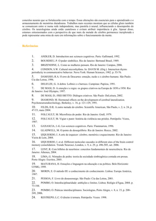 conexões neurais que se fortalecerão com o tempo. Essas alterações são essenciais para o aprendizado e o
armazenamento de memórias duradouras. Trabalhos mais recentes mostram que as células gliais também
se comunicam entre si numa rede independente, mas paralela à neural, influenciando o desempenho do
cérebro. Os neurologistas ainda estão cautelosos e evitam atribuir importância à glia. Apesar disso,
estamos entusiasmados com a perspectiva de que mais da metade do cérebro permanece inexplorada e
pode representar uma mina de ouro em informações sobre o funcionamento da mente.
Referências
1. ANDLER, D. Introduction aux sciences cognitives. Paris: Gallimard, 1992.
2. BOURDIEU, P. O poder simbólico. Rio de Janeiro: Bertrand Brasil, 1989.
3. BRIZENDINE, L. Como as mulheres pensam. Rio de Janeiro: Campus, 2006.
4. CONDON, S.W. Cultural microrhythms. In: DAVIS M. (Org.). Interaction rhyms:
periodicity in communicative behavior. Nova York: Human Sciences, 1982. p. 53-76.
5. DAMÁSIO, R.A. O erro de Descartes: emoção, razão e o cérebro humano. São Paulo:
Cia das Letras, 1996.
6. DELEUZE, G. A dobra: Leibniz e o barroco. Campinas: Papirus, 1991.
7. DE MASI, D. A emoção e a regra: os grupos criativos na Europa de 1850 a 1950. Rio
de Janeiro: José Olympio, 1997.
8. DE MASI, D.; FREI BETTO. Diálogos criativos. São Paulo: DeLeitura, 2002.
9. DIAMOND, M. Hormonal effects on the development of cerebral lateralization.
Psychoneuroendocrinology, Berkeley, v. 16, p. 121-129, 1991.
10. FILDS, D.R. A outra metade do cérebro. Scientific American, São Paulo, v. 2, n. 24, p.
47-53, maio 2004.
11. FOLCAULT, M. Microfísica do poder. Rio de Janeiro: Grall, 1979.
12. FOLCAULT, M. Vigiar e punir: história da violência nas prisões. Petrópolis: Vozes,
1987.
13. GANASCIA, J.-G. Les sciences cognitives. Paris: Flammarion, 1996.
14. GLADWELL, M. O ponto do desequilíbrio. Rio de Janeiro: Rocco, 2002.
15. IZQUIERDO, I. A arte de esquecer: cérebro, memória e esquecimento. Rio de Janeiro:
Vieira & Lent, 2004.
16. IZQUIERDO, I. et al. Different molecular cascades in different sites of the brain control
memory consolidation. Trends Neurosci, London, v. 9, n. 29, p. 496-505, set. 2006.
17. LENT, R. Cem bilhões de neurônios: conceitos fundamentais de neurociência. Rio de
Janeiro: Atheneu, 2004.
18. LIMA, G. Nômades de pedra: teoria da sociedade simbiogênica contada em prosas.
Porto Alegre: Escritos, 2005.
19. MATURANA, H. Emoções e linguagem na educação e na política. Belo Horizonte:
UFMG, 1999.
20. MORIN, E. O método III: o conhecimento do conhecimento. Lisboa: Europa América,
1987.
21. PESSOA, F. Livro do desassossego. São Paulo: Cia das Letras, 2001.
22. POMBO, O. Interdisciplinaridade: ambições e limites. Lisboa: Relógio d'Água, 2004. p.
73-104.
23. POMBO, O. Práticas interdisciplinares. Sociologias, Porto Alegre, v. 8, n. 15, p. 208-
249, 2006.
24. RESTREPO, L.C. O direito à ternura. Petrópolis: Vozes: 1998.
 