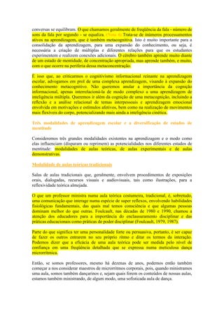 conversas se equilibram. O que chamamos geralmente de freqüência da fala - número de
sons da fala por segundo - se equaliza. (Nota 6).Trata-se de inúmeros processamentos
ativos na aprendizagem, que é também metacognitiva. Isto é muito importante para a
consolidação da aprendizagem, para uma expansão do conhecimento, ou seja, é
necessária a criação de múltiplas e diferentes relações para que os estudantes
experimentem e realizem conexões adicionais. O cérebro também aprende muito diante
de um estado de mentidude, de concentração apropriada, mas aprende também, e muito,
com o que ocorre na periferia dessa metaconcentração.
É isso que, ao criticarmos o cognitivismo informacional reinante na aprendizagem
escolar, advogamos em prol de uma complexa aprendizagem, visando à expansão do
conhecimento metacognitivo. Não queremos anular a importância da cognição
informacional, apenas interrelacioná-la de modo complexo a uma aprendizagem de
inteligência múltipla. Queremos ir além da cognição de uma metacognição, incluindo a
reflexão e a análise relacional de temas interpessoais e aprendizagem emocional
envolvida em motivações e estímulos afetivos, bem como na realização de movimentos
mais flexíveis do corpo, potencializando mais ainda a inteligência cinética.
Três modalidades de aprendizagem escolar e a diversificação de estados de
mentitude
Consideremos três grandes modalidades existentes na aprendizagem e o modo como
elas influenciam (disparam ou reprimem) as potencialidades nos diferentes estados de
mentitude: modalidades de aulas teóricas, de aulas experimentais e de aulas
demonstrativas.
Modalidade de aulas teóricas tradicionais
Salas de aulas tradicionais que, geralmente, envolvem procedimentos de exposições
orais, dialogadas, recursos visuais e audiovisuais, tais como ilustrações, para a
reflexividade teórica almejada.
O que um professor ministra numa aula teórica costumeira, tradicional, é, sobretudo,
uma comunicação que interage numa espécie de super reflexos, envolvendo habilidades
fisiológicas fundamentais, das quais mal temos consciência e que algumas pessoas
dominam melhor do que outras. Foulcault, nas décadas de 1980 e 1990, chamou a
atenção dos educadores para a importância do enclausuramento disciplinar e das
práticas educacionais como práticas de poder disciplinar (Foulcault, 1979, 1987).
Parte do que significa ter uma personalidade forte ou persuasiva, portanto, é ser capaz
de fazer os outros entrarem no seu próprio ritmo e ditar os termos da interação.
Podemos dizer que a eficácia de uma aula teórica pode ser medida pelo nível de
confiança em uma freqüência detalhada que se expressa numa meticulosa dança
microrrítmica.
Então, se somos professores, mesmo há dezenas de anos, podemos então também
começar a nos considerar maestros de microrritmos corporais, pois, quando ministramos
uma aula, somos também dançarinos e, sejam quais forem os conteúdos de nossas aulas,
estamos também ministrando, de algum modo, uma sofisticada aula de dança.
 