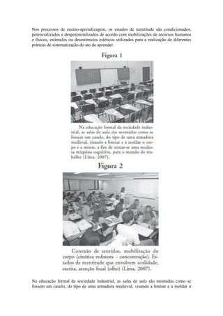 Nos processos de ensino-aprendizagem, os estados de mentitude são condicionados,
potencializados e despotencializados de acordo com mobilizações de recursos humanos
e físicos, estímulos ou desestímulos estéticos utilizados para a realização de diferentes
práticas de sistematização do ato de aprender.
Na educação formal da sociedade industrial, as salas de aula são montadas como se
fossem um casulo, do tipo de uma armadura medieval, visando a limitar e a moldar o
 