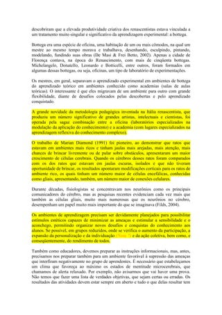 descobriram que a elevada produtividade criativa dos renascentistas estava vinculada a
um tratamento muito singular e significativo da aprendizagem experimental: a bottega.
Bottega era uma espécie de oficina, uma habitação de um ou mais cômodos, na qual um
mestre ao mesmo tempo morava e trabalhava, desenhando, esculpindo, pintando,
modelando, fundindo suas obras (De Masi & Frei Betto, 2002). Apenas a cidade de
Florença contava, na época do Renascimento, com mais de cinqüenta bottegas.
Michelangelo, Donatello, Leonardo e Botticelli, entre outros, foram formados em
algumas dessas bottegas, ou seja, oficinas, um tipo de laboratório de experimentações.
Os mestres, em geral, separavam o aprendizado experimental em ambientes de bottega
do aprendizado teórico em ambientes conhecido como academias (salas de aulas
teóricas). O interessante é que eles migravam de um ambiente para outro com grande
flexibilidade, diante de desafios colocados pelas descobertas e pelo aprendizado
conquistado.
A grande novidade da metodologia pedagógica inventada na Itália renascentista, que
produziu um número significativo de grandes artistas, intelectuais e cientistas, foi
operada pela sagaz combinação entre a oficina (laboratórios especializados na
modulação da aplicação do conhecimento) e a academia (com lugares especializados na
aprendizagem reflexiva do conhecimento complexo).
O trabalho de Marian Diamond (1991) foi pioneiro, ao demonstrar que ratos que
estavam em ambientes mais ricos e tinham jaulas mais arejadas, mais atenção, mais
chances de brincar livremente ou de pular sobre obstáculos, apresentaram um maior
crescimento de células cerebrais. Quando os cérebros desses ratos foram comparados
com os dos ratos que estavam em jaulas escuras, isolados e que não tiveram
oportunidade de brincar, os resultados apontaram modificações corticais para os ratos de
ambiente rico, os quais tinham um número maior de células encefálicas, conhecidas
como gliais, apresentando, também, um número maior de conexões celulares.
Durante décadas, fisiologistas se concentravam nos neurônios como os principais
comunicadores do cérebro, mas as pesquisas recentes evidenciam cada vez mais que
também as células gliais, muito mais numerosas que os neurônios no cérebro,
desempenham um papel muito mais importante do que se imaginava (Filds, 2004).
Os ambientes de aprendizagem precisam ser devidamente planejados para possibilitar
estímulos estéticos capazes de minimizar as ameaças e estimular a sensibilidade e o
aconchego, permitindo organizar novos desafios e conquistas do conhecimento aos
alunos. Se possível, em grupos reduzidos, onde se verifica o aumento da participação, a
expansão da personalização e da individuação (Nota 7) e da ação coletiva, bem como, e
conseqüentemente, do rendimento de todos.
Também como educadores, devemos preparar as instruções informacionais, mas, antes,
precisamos nos preparar também para um ambiente favorável à supressão das ameaças
que interfiram negativamente no grupo de aprendentes. É necessário que estabeleçamos
um clima que favoreça ao máximo os estados de mentitude microcerebrais, que
chamamos de alerta relaxado. Por exemplo, não avisarmos que vai haver uma prova.
Não temos que fazer uma lista de verdades objetivas, que sejam certas ou erradas. Os
resultados das atividades devem estar sempre em aberto e tudo o que delas resultar tem
 