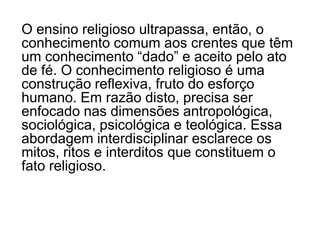 Com os Parâmetros Curriculares Nacionais o Ensino Religioso entra em nova fase na educação brasileira: pela primeira vez pessoas de várias tradições religiosas, enquanto educadores, conseguiram juntas encontrar o que há de comum numa proposta educacional que tem como objeto o Transcendente, o Sagrado. 