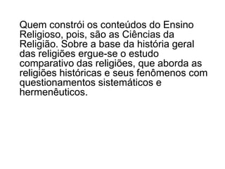 	O ensino religioso ultrapassa o conhecimento comum aos crentes que têm um conhecimento “dado” e aceito pelo ato de fé. O conhecimento religioso é uma construção reflexiva, fruto do esforço humano. Em razão disto, precisa ser enfocado nas dimensões antropológica, sociológica, psicológica e teológica. Essa abordagem interdisciplinar esclarece os mitos, ritos e interditos que constituem o fato religioso. 
