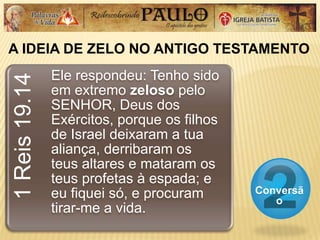 A IDEIA DE ZELO NO ANTIGO TESTAMENTO
Conversã
o
1Reis19.14
Ele respondeu: Tenho sido
em extremo zeloso pelo
SENHOR, Deus dos
Exércitos, porque os filhos
de Israel deixaram a tua
aliança, derribaram os
teus altares e mataram os
teus profetas à espada; e
eu fiquei só, e procuram
tirar-me a vida.
 