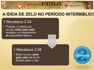A IDEIA DE ZELO NO PERÍODO INTERBÍBLICO
Conversã
o
1 Macabeus 2.54
• FIneias, o nosso pai,
no seu zelar pelo zelo
recebeu um testamento
de sacerdote eterno.
1 Macabeus 2.58
• Elias no seu zelar
pelo zelo da lei foi
levado para o céu
 