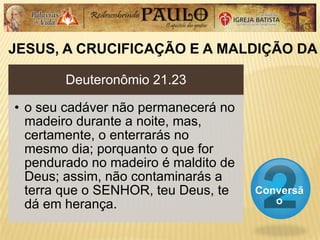 JESUS, A CRUCIFICAÇÃO E A MALDIÇÃO DA
Conversã
o
Deuteronômio 21.23
• o seu cadáver não permanecerá no
madeiro durante a noite, mas,
certamente, o enterrarás no
mesmo dia; porquanto o que for
pendurado no madeiro é maldito de
Deus; assim, não contaminarás a
terra que o SENHOR, teu Deus, te
dá em herança.
 