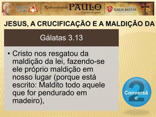 JESUS, A CRUCIFICAÇÃO E A MALDIÇÃO DA
Conversã
o
Gálatas 3.13
• Cristo nos resgatou da
maldição da lei, fazendo-se
ele próprio maldição em
nosso lugar (porque está
escrito: Maldito todo aquele
que for pendurado em
madeiro),
 