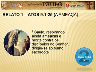 RELATO 1 – ATOS 9.1-25 (A AMEAÇA)
Conversã
o
1 Saulo, respirando
ainda ameaças e
morte contra os
discípulos do Senhor,
dirigiu-se ao sumo
sacerdote
 