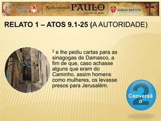 RELATO 1 – ATOS 9.1-25 (A AUTORIDADE)
Conversã
o
2 e lhe pediu cartas para as
sinagogas de Damasco, a
fim de que, caso achasse
alguns que eram do
Caminho, assim homens
como mulheres, os levasse
presos para Jerusalém.
 