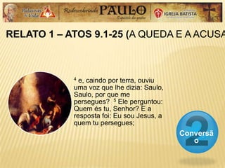 RELATO 1 – ATOS 9.1-25 (A QUEDA E A ACUSA
Conversã
o
4 e, caindo por terra, ouviu
uma voz que lhe dizia: Saulo,
Saulo, por que me
persegues? 5 Ele perguntou:
Quem és tu, Senhor? E a
resposta foi: Eu sou Jesus, a
quem tu persegues;
 