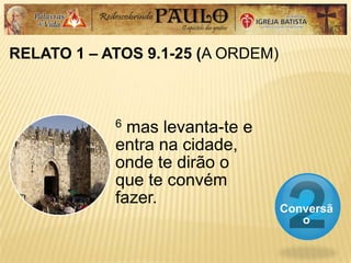 RELATO 1 – ATOS 9.1-25 (A ORDEM)
Conversã
o
6 mas levanta-te e
entra na cidade,
onde te dirão o
que te convém
fazer.
 