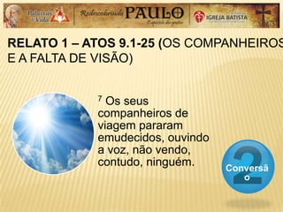 RELATO 1 – ATOS 9.1-25 (OS COMPANHEIROS
E A FALTA DE VISÃO)
Conversã
o
7 Os seus
companheiros de
viagem pararam
emudecidos, ouvindo
a voz, não vendo,
contudo, ninguém.
 