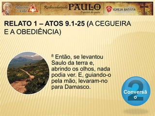 RELATO 1 – ATOS 9.1-25 (A CEGUEIRA
E A OBEDIÊNCIA)
Conversã
o
8 Então, se levantou
Saulo da terra e,
abrindo os olhos, nada
podia ver. E, guiando-o
pela mão, levaram-no
para Damasco.
 