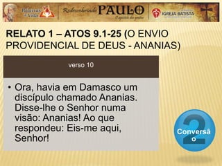 RELATO 1 – ATOS 9.1-25 (O ENVIO
PROVIDENCIAL DE DEUS - ANANIAS)
Conversã
o
verso 10
• Ora, havia em Damasco um
discípulo chamado Ananias.
Disse-lhe o Senhor numa
visão: Ananias! Ao que
respondeu: Eis-me aqui,
Senhor!
 