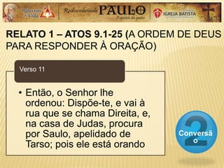 RELATO 1 – ATOS 9.1-25 (A ORDEM DE DEUS
PARA RESPONDER À ORAÇÃO)
Conversã
o
• Então, o Senhor lhe
ordenou: Dispõe-te, e vai à
rua que se chama Direita, e,
na casa de Judas, procura
por Saulo, apelidado de
Tarso; pois ele está orando
Verso 11
 