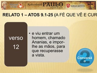 RELATO 1 – ATOS 9.1-25 (A FÉ QUE VÊ E CUR
Conversã
o
• e viu entrar um
homem, chamado
Ananias, e impor-
lhe as mãos, para
que recuperasse
a vista.
verso
12
 
