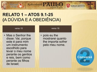 RELATO 1 – ATOS 9.1-25
(A DÚVIDA E A OBEDIÊNCIA)
Conversã
o
verso 15
• Mas o Senhor lhe
disse: Vai, porque
este é para mim
um instrumento
escolhido para
levar o meu nome
perante os gentios
e reis, bem como
perante os filhos
de Israel;
verso 16
• pois eu lhe
mostrarei quanto
lhe importa sofrer
pelo meu nome.
 