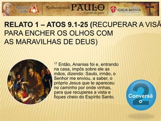 RELATO 1 – ATOS 9.1-25 (RECUPERAR A VISÃ
PARA ENCHER OS OLHOS COM
AS MARAVILHAS DE DEUS)
Conversã
o
17 Então, Ananias foi e, entrando
na casa, impôs sobre ele as
mãos, dizendo: Saulo, irmão, o
Senhor me enviou, a saber, o
próprio Jesus que te apareceu
no caminho por onde vinhas,
para que recuperes a vista e
fiques cheio do Espírito Santo.
 
