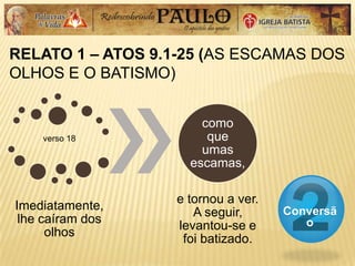 RELATO 1 – ATOS 9.1-25 (AS ESCAMAS DOS
OLHOS E O BATISMO)
Conversã
o
verso 18
Imediatamente,
lhe caíram dos
olhos
como
que
umas
escamas,
e tornou a ver.
A seguir,
levantou-se e
foi batizado.
 