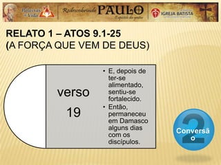 RELATO 1 – ATOS 9.1-25
(A FORÇA QUE VEM DE DEUS)
Conversã
o
verso
19
• E, depois de
ter-se
alimentado,
sentiu-se
fortalecido.
• Então,
permaneceu
em Damasco
alguns dias
com os
discípulos.
 