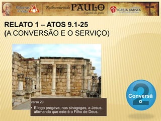 RELATO 1 – ATOS 9.1-25
(A CONVERSÃO E O SERVIÇO)
Conversã
overso 20
• E logo pregava, nas sinagogas, a Jesus,
afirmando que este é o Filho de Deus.
 