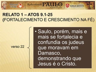 RELATO 1 – ATOS 9.1-25
(FORTALECIMENTO E CRESCIMENTO NA FÉ)
verso 22
• Saulo, porém, mais e
mais se fortalecia e
confundia os judeus
que moravam em
Damasco,
demonstrando que
Jesus é o Cristo.
 