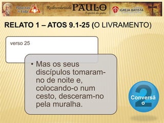 RELATO 1 – ATOS 9.1-25 (O LIVRAMENTO)
Conversã
o
verso 25
• Mas os seus
discípulos tomaram-
no de noite e,
colocando-o num
cesto, desceram-no
pela muralha.
 