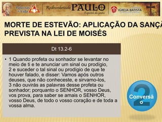 MORTE DE ESTEVÃO: APLICAÇÃO DA SANÇÃ
PREVISTA NA LEI DE MOISÉS
Conversã
o
Dt 13.2-6
• 1 Quando profeta ou sonhador se levantar no
meio de ti e te anunciar um sinal ou prodígio,
2 e suceder o tal sinal ou prodígio de que te
houver falado, e disser: Vamos após outros
deuses, que não conheceste, e sirvamo-los,
3 não ouvirás as palavras desse profeta ou
sonhador; porquanto o SENHOR, vosso Deus,
vos prova, para saber se amais o SENHOR,
vosso Deus, de todo o vosso coração e de toda a
vossa alma.
 