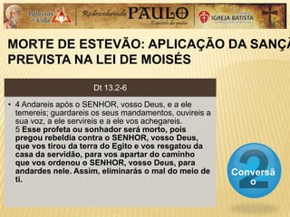 MORTE DE ESTEVÃO: APLICAÇÃO DA SANÇÃ
PREVISTA NA LEI DE MOISÉS
Conversã
o
Dt 13.2-6
• 4 Andareis após o SENHOR, vosso Deus, e a ele
temereis; guardareis os seus mandamentos, ouvireis a
sua voz, a ele servireis e a ele vos achegareis.
5 Esse profeta ou sonhador será morto, pois
pregou rebeldia contra o SENHOR, vosso Deus,
que vos tirou da terra do Egito e vos resgatou da
casa da servidão, para vos apartar do caminho
que vos ordenou o SENHOR, vosso Deus, para
andardes nele. Assim, eliminarás o mal do meio de
ti.
 