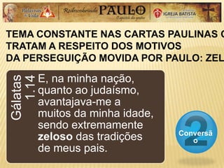 TEMA CONSTANTE NAS CARTAS PAULINAS Q
TRATAM A RESPEITO DOS MOTIVOS
DA PERSEGUIÇÃO MOVIDA POR PAULO: ZEL
Conversã
o
Gálatas
1.14
E, na minha nação,
quanto ao judaísmo,
avantajava-me a
muitos da minha idade,
sendo extremamente
zeloso das tradições
de meus pais.
 
