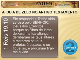 A IDEIA DE ZELO NO ANTIGO TESTAMENTO
Conversã
o
1Reis19.10
Ele respondeu: Tenho sido
zeloso pelo SENHOR,
Deus dos Exércitos,
porque os filhos de Israel
deixaram a tua aliança,
derribaram os teus altares
e mataram os teus
profetas à espada; e eu
fiquei só, e procuram tirar-
me a vida.
 