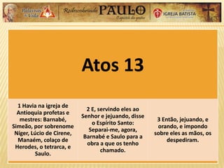 Atos 13
1 Havia na igreja de
Antioquia profetas e
mestres: Barnabé,
Simeão, por sobrenome
Níger, Lúcio de Cirene,
Manaém, colaço de
Herodes, o tetrarca, e
Saulo.
2 E, servindo eles ao
Senhor e jejuando, disse
o Espírito Santo:
Separai-me, agora,
Barnabé e Saulo para a
obra a que os tenho
chamado.
3 Então, jejuando, e
orando, e impondo
sobre eles as mãos, os
despediram.
 