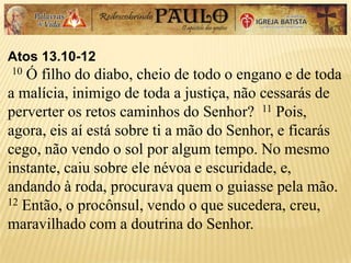 Atos 13.10-12
10 Ó filho do diabo, cheio de todo o engano e de toda
a malícia, inimigo de toda a justiça, não cessarás de
perverter os retos caminhos do Senhor? 11 Pois,
agora, eis aí está sobre ti a mão do Senhor, e ficarás
cego, não vendo o sol por algum tempo. No mesmo
instante, caiu sobre ele névoa e escuridade, e,
andando à roda, procurava quem o guiasse pela mão.
12 Então, o procônsul, vendo o que sucedera, creu,
maravilhado com a doutrina do Senhor.
 