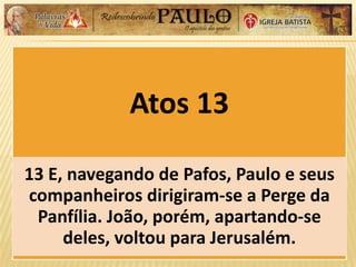 Atos 13
13 E, navegando de Pafos, Paulo e seus
companheiros dirigiram-se a Perge da
Panfília. João, porém, apartando-se
deles, voltou para Jerusalém.
 