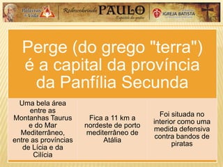 Perge (do grego "terra")
é a capital da província
da Panfília Secunda
Uma bela área
entre as
Montanhas Taurus
e do Mar
Mediterrâneo,
entre as províncias
de Lícia e da
Cilícia
Fica a 11 km a
nordeste de porto
mediterrâneo de
Atália
Foi situada no
interior como uma
medida defensiva
contra bandos de
piratas
 