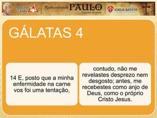 GÁLATAS 4
14 E, posto que a minha
enfermidade na carne
vos foi uma tentação,
contudo, não me
revelastes desprezo nem
desgosto; antes, me
recebestes como anjo de
Deus, como o próprio
Cristo Jesus.
 
