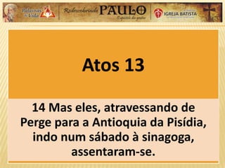 Atos 13
14 Mas eles, atravessando de
Perge para a Antioquia da Pisídia,
indo num sábado à sinagoga,
assentaram-se.
 