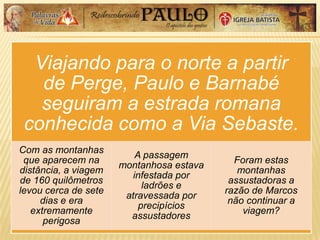Viajando para o norte a partir
de Perge, Paulo e Barnabé
seguiram a estrada romana
conhecida como a Via Sebaste.
Com as montanhas
que aparecem na
distância, a viagem
de 160 quilômetros
levou cerca de sete
dias e era
extremamente
perigosa
A passagem
montanhosa estava
infestada por
ladrões e
atravessada por
precipícios
assustadores
Foram estas
montanhas
assustadoras a
razão de Marcos
não continuar a
viagem?
 