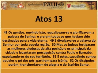 Atos 13
48 Os gentios, ouvindo isto, regozijavam-se e glorificavam a
palavra do Senhor, e creram todos os que haviam sido
destinados para a vida eterna. 49 E divulgava-se a palavra do
Senhor por toda aquela região. 50 Mas os judeus instigaram
as mulheres piedosas de alta posição e os principais da
cidade e levantaram perseguição contra Paulo e Barnabé,
expulsando-os do seu território. 51 E estes, sacudindo contra
aqueles o pó dos pés, partiram para Icônio. 52 Os discípulos,
porém, transbordavam de alegria e do Espírito Santo.
 