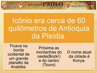 Icônio era cerca de 60
quilômetros de Antioquia
da Pisídia.
Ficava na
borda
ocidental de
um grande
planalto da
Anatólia.
Próxima as
montanhas do
oeste(Bozkr)
e do centro
(Touro)
O nome atual
da cidade é
Konya.
 