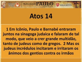 Atos 14
1 Em Icônio, Paulo e Barnabé entraram
juntos na sinagoga judaica e falaram de tal
modo, que veio a crer grande multidão,
tanto de judeus como de gregos. 2 Mas os
judeus incrédulos incitaram e irritaram os
ânimos dos gentios contra os irmãos
 