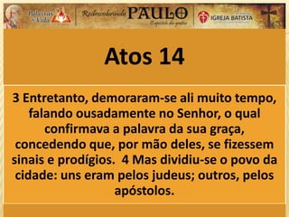 Atos 14
3 Entretanto, demoraram-se ali muito tempo,
falando ousadamente no Senhor, o qual
confirmava a palavra da sua graça,
concedendo que, por mão deles, se fizessem
sinais e prodígios. 4 Mas dividiu-se o povo da
cidade: uns eram pelos judeus; outros, pelos
apóstolos.
 