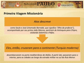 Primeira Viagem Missionária
Eles, então, cruzaram para o continente (Turquia moderna)
desembarcaram no porto mediterrâneo de Atália. A partir daí, passaram para o
interior, para as cidades ao longo da estrada militar no sul da Ásia Menor.
Atos descreve
como Saulo e José (chamado Barnabé, que significa "filho da profecia"),
acompanhado por seu primo João Marcos, partiram de Antioquia para Chipre,
visitando Salamina e Pafos.
 
